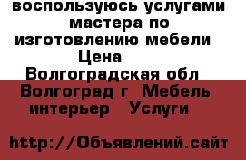 воспользуюсь услугами мастера по изготовлению мебели › Цена ­ 1 - Волгоградская обл., Волгоград г. Мебель, интерьер » Услуги   